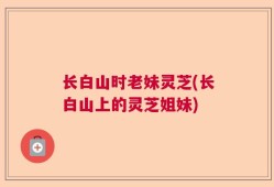 长白山时老妹灵芝(长白山上的灵芝姐妹)