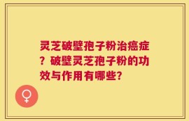 灵芝破壁孢子粉治癌症？破壁灵芝孢子粉的功效与作用有哪些？
