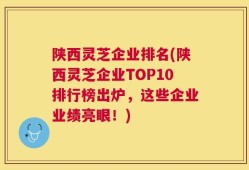 陕西灵芝企业排名(陕西灵芝企业TOP10排行榜出炉，这些企业业绩亮眼！)