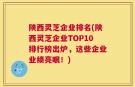 陕西灵芝企业排名(陕西灵芝企业TOP10排行榜出炉，这些企业业绩亮眼！)