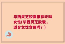 华西灵芝胶囊推荐吃吗女性(华西灵芝胶囊，适合女性食用吗？)
