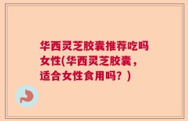 华西灵芝胶囊推荐吃吗女性(华西灵芝胶囊，适合女性食用吗？)