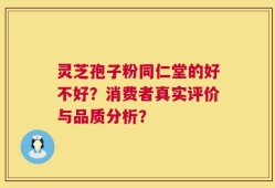 灵芝孢子粉同仁堂的好不好？消费者真实评价与品质分析？