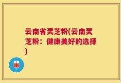 云南省灵芝粉(云南灵芝粉：健康美好的选择)