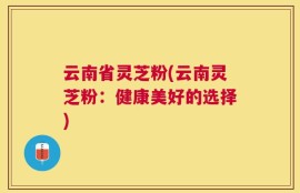 云南省灵芝粉(云南灵芝粉：健康美好的选择)