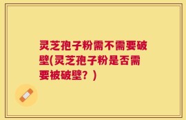 灵芝孢子粉需不需要破壁(灵芝孢子粉是否需要被破壁？)