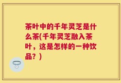 茶叶中的千年灵芝是什么茶(千年灵芝融入茶叶，这是怎样的一种饮品？)