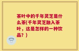 茶叶中的千年灵芝是什么茶(千年灵芝融入茶叶，这是怎样的一种饮品？)