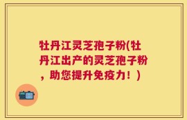 牡丹江灵芝孢子粉(牡丹江出产的灵芝孢子粉，助您提升免疫力！)