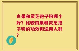 白果和灵芝孢子粉哪个好？比较白果和灵芝孢子粉的功效和适用人群？