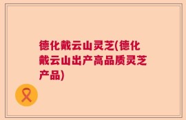 德化戴云山灵芝(德化戴云山出产高品质灵芝产品)