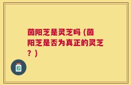 茵阳芝是灵芝吗 (茵阳芝是否为真正的灵芝？)
