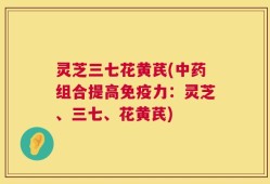 灵芝三七花黄芪(中药组合提高免疫力：灵芝、三七、花黄芪)