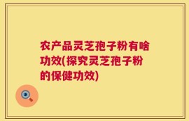 农产品灵芝孢子粉有啥功效(探究灵芝孢子粉的保健功效)