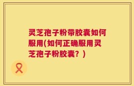 灵芝孢子粉带胶囊如何服用(如何正确服用灵芝孢子粉胶囊？)
