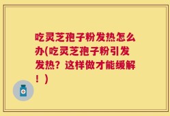 吃灵芝孢子粉发热怎么办(吃灵芝孢子粉引发发热？这样做才能缓解！)