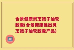 合景健康灵芝孢子油软胶囊(合景健康推出灵芝孢子油软胶囊产品)