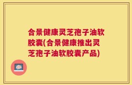 合景健康灵芝孢子油软胶囊(合景健康推出灵芝孢子油软胶囊产品)