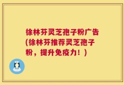 徐林芬灵芝孢子粉广告(徐林芬推荐灵芝孢子粉，提升免疫力！)