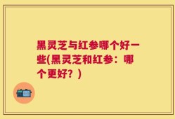 黑灵芝与红参哪个好一些(黑灵芝和红参：哪个更好？)