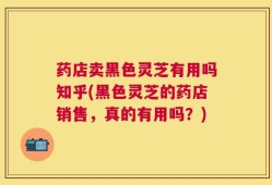 药店卖黑色灵芝有用吗知乎(黑色灵芝的药店销售，真的有用吗？)