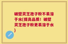 破壁灵芝孢子粉不易溶于水(提高品质！破壁灵芝孢子粉更易溶于水)
