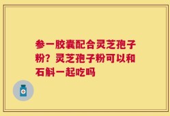 参一胶囊配合灵芝孢子粉？灵芝孢子粉可以和石斛一起吃吗