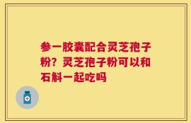 参一胶囊配合灵芝孢子粉？灵芝孢子粉可以和石斛一起吃吗