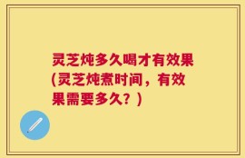 灵芝炖多久喝才有效果(灵芝炖煮时间，有效果需要多久？)