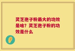 灵芝孢子粉最大的功效是啥？灵芝孢子粉的功效是什么
