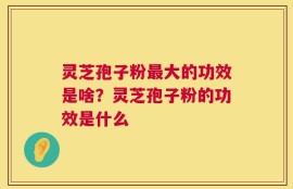 灵芝孢子粉最大的功效是啥？灵芝孢子粉的功效是什么