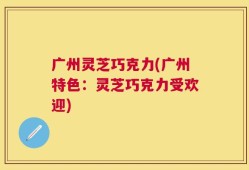 广州灵芝巧克力(广州特色：灵芝巧克力受欢迎)