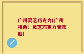 广州灵芝巧克力(广州特色：灵芝巧克力受欢迎)