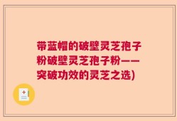 带蓝帽的破壁灵芝孢子粉破壁灵芝孢子粉——突破功效的灵芝之选)