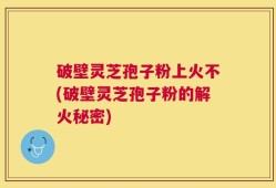 破壁灵芝孢子粉上火不(破壁灵芝孢子粉的解火秘密)