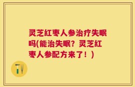 灵芝红枣人参治疗失眠吗(能治失眠？灵芝红枣人参配方来了！)