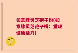 如意牌灵芝孢子粉(如意牌灵芝孢子粉：重现健康活力)
