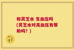 和灵芝水 生血压吗 (灵芝水对高血压有帮助吗？)