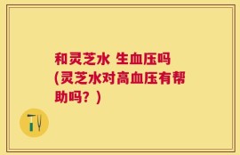 和灵芝水 生血压吗 (灵芝水对高血压有帮助吗？)