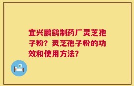 宜兴鹏鹞制药厂灵芝孢子粉？灵芝孢子粉的功效和使用方法？