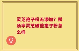 灵芝孢子粉无添加？赋汤亭灵芝破壁孢子粉怎么样