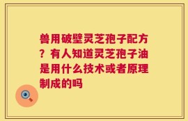 兽用破壁灵芝孢子配方？有人知道灵芝孢子油是用什么技术或者原理制成的吗