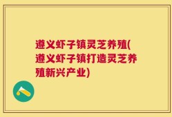 遵义虾子镇灵芝养殖(遵义虾子镇打造灵芝养殖新兴产业)