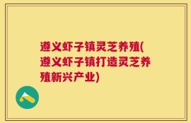 遵义虾子镇灵芝养殖(遵义虾子镇打造灵芝养殖新兴产业)
