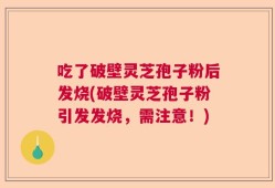 吃了破壁灵芝孢子粉后发烧(破壁灵芝孢子粉引发发烧，需注意！)