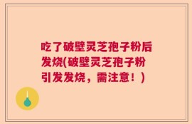 吃了破壁灵芝孢子粉后发烧(破壁灵芝孢子粉引发发烧，需注意！)