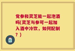 党参和灵芝能一起泡酒吗(灵芝与参可一起加入酒中冷饮，如何配制？)