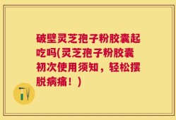 破壁灵芝孢子粉胶囊起吃吗(灵芝孢子粉胶囊初次使用须知，轻松摆脱病痛！)