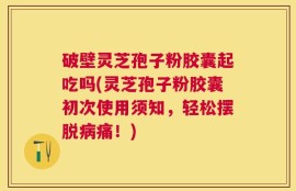 破壁灵芝孢子粉胶囊起吃吗(灵芝孢子粉胶囊初次使用须知，轻松摆脱病痛！)