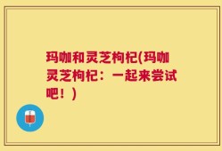 玛咖和灵芝枸杞(玛咖灵芝枸杞：一起来尝试吧！)